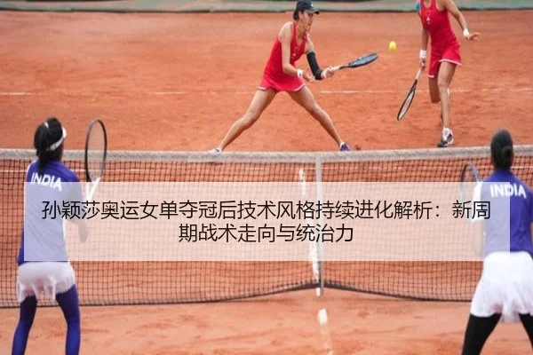 孙颖莎奥运女单夺冠后技术风格持续进化解析：新周期战术走向与统治力