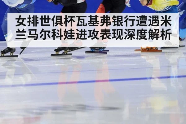 女排世俱杯瓦基弗银行遭遇米兰马尔科娃进攻表现深度解析